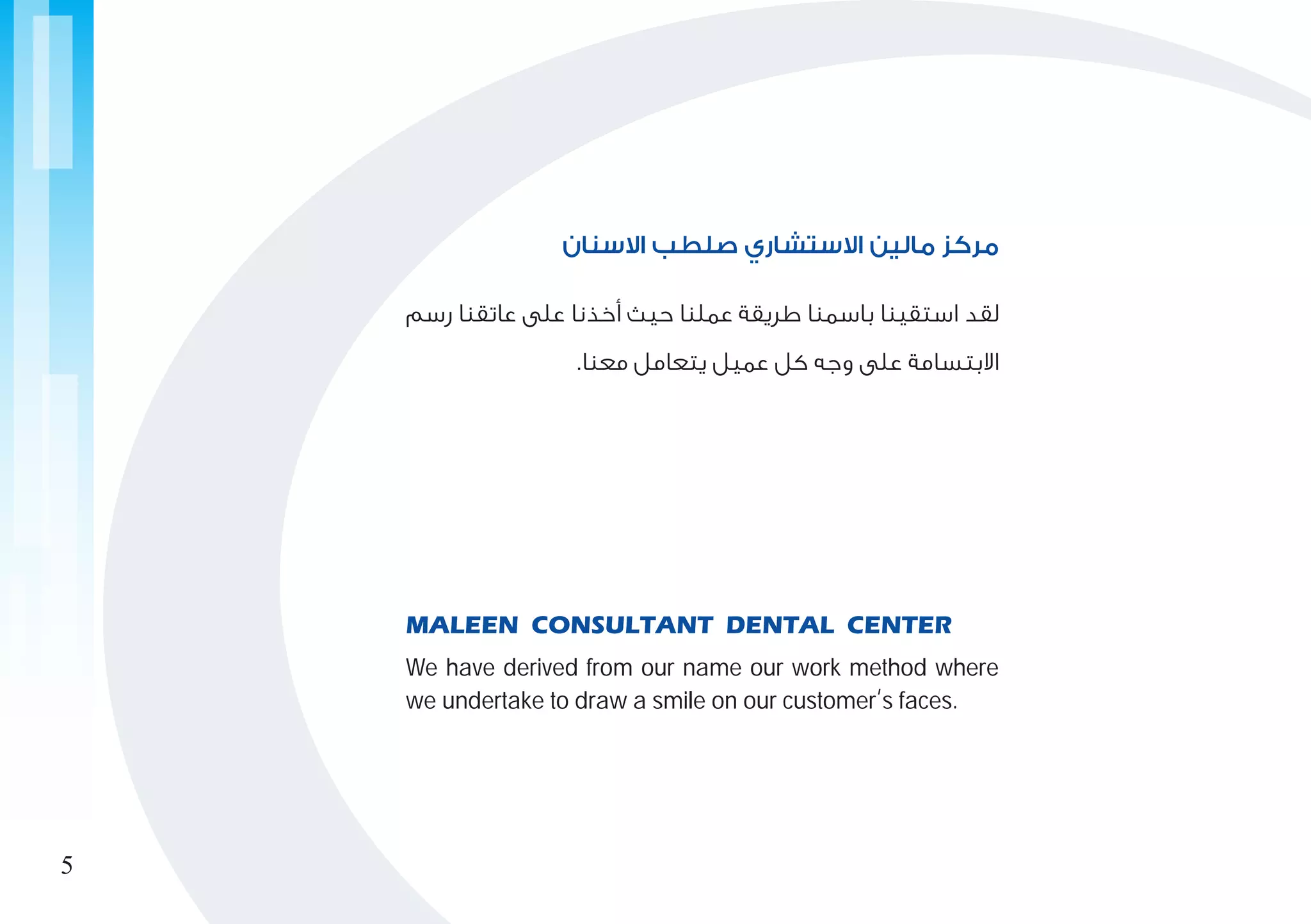 ‫رسم‬ ‫عاتقنا‬ ‫على‬ ‫أخذنا‬ ‫حيث‬ ‫عملنا‬ ‫طريقة‬ ‫باسمنا‬ ‫استقينا‬ ‫لقد‬
.‫معنا‬ ‫يتعامل‬ ‫عميل‬ ‫كل‬ ‫وجه‬ ‫على‬ ‫االبتسامة‬
‫االسنان‬ ‫صلطب‬ ‫االستشاري‬ ‫مالين‬ ‫مركز‬
We have derived from our name our work method where
we undertake to draw a smile on our customer
,
s faces.
MALEEN CONSULTANT DENTAL CENTER
5
 