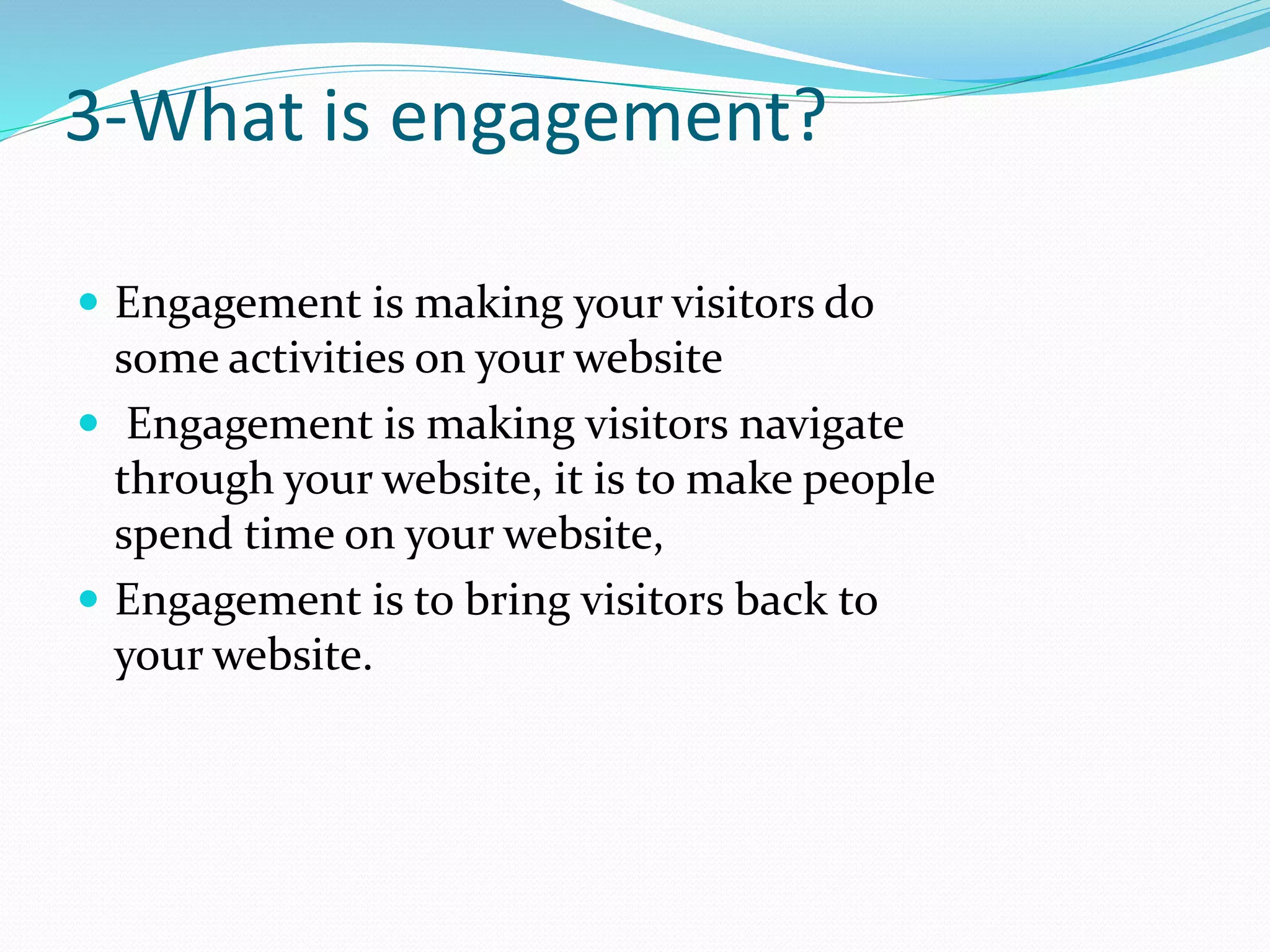 3-What is engagement?
 Engagement is making your visitors do
some activities on your website
 Engagement is making visitors navigate
through your website, it is to make people
spend time on your website,
 Engagement is to bring visitors back to
your website.
 