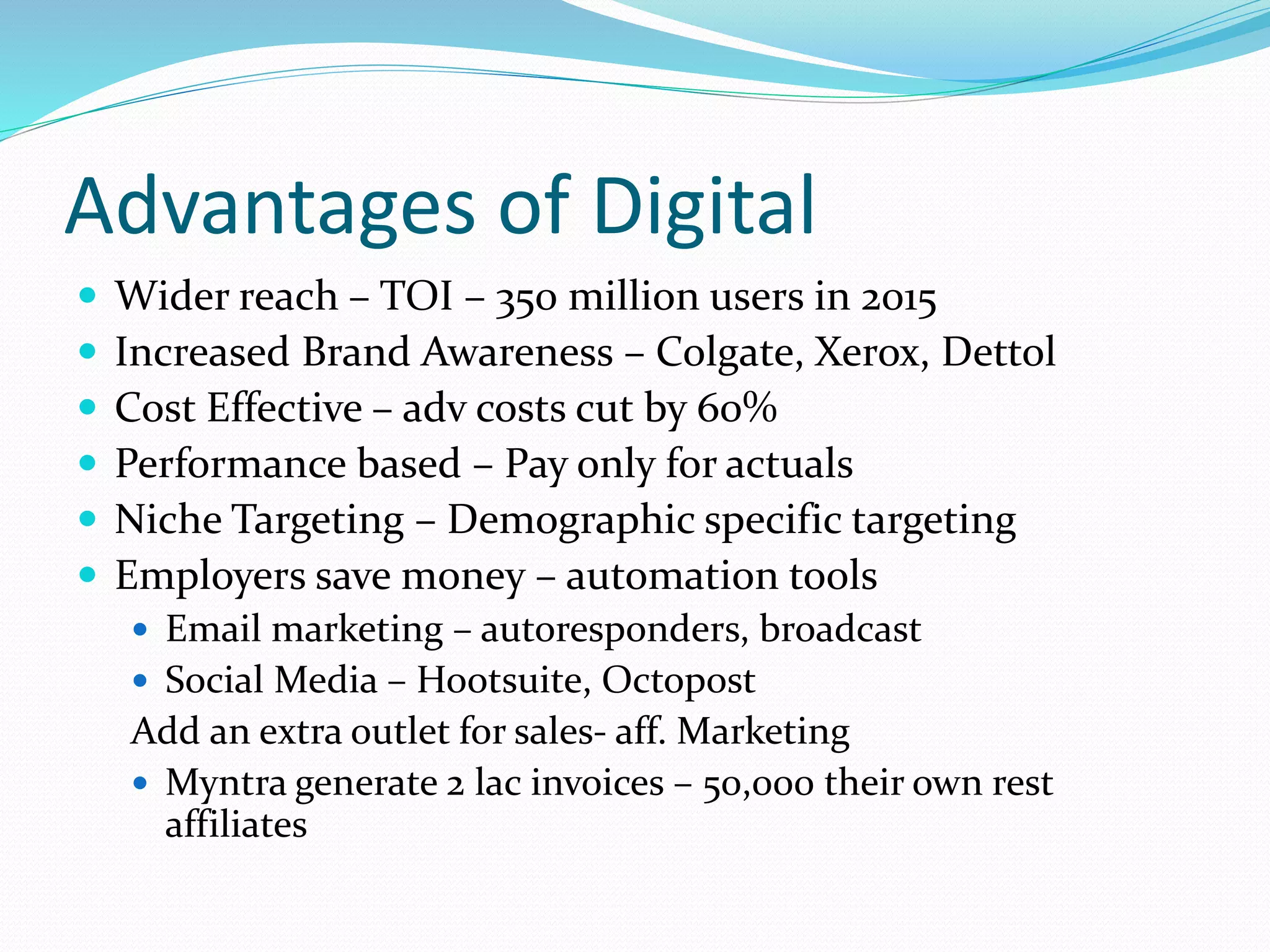 Advantages of Digital
 Wider reach – TOI – 350 million users in 2015
 Increased Brand Awareness – Colgate, Xerox, Dettol
 Cost Effective – adv costs cut by 60%
 Performance based – Pay only for actuals
 Niche Targeting – Demographic specific targeting
 Employers save money – automation tools
 Email marketing – autoresponders, broadcast
 Social Media – Hootsuite, Octopost
Add an extra outlet for sales- aff. Marketing
 Myntra generate 2 lac invoices – 50,000 their own rest
affiliates
 