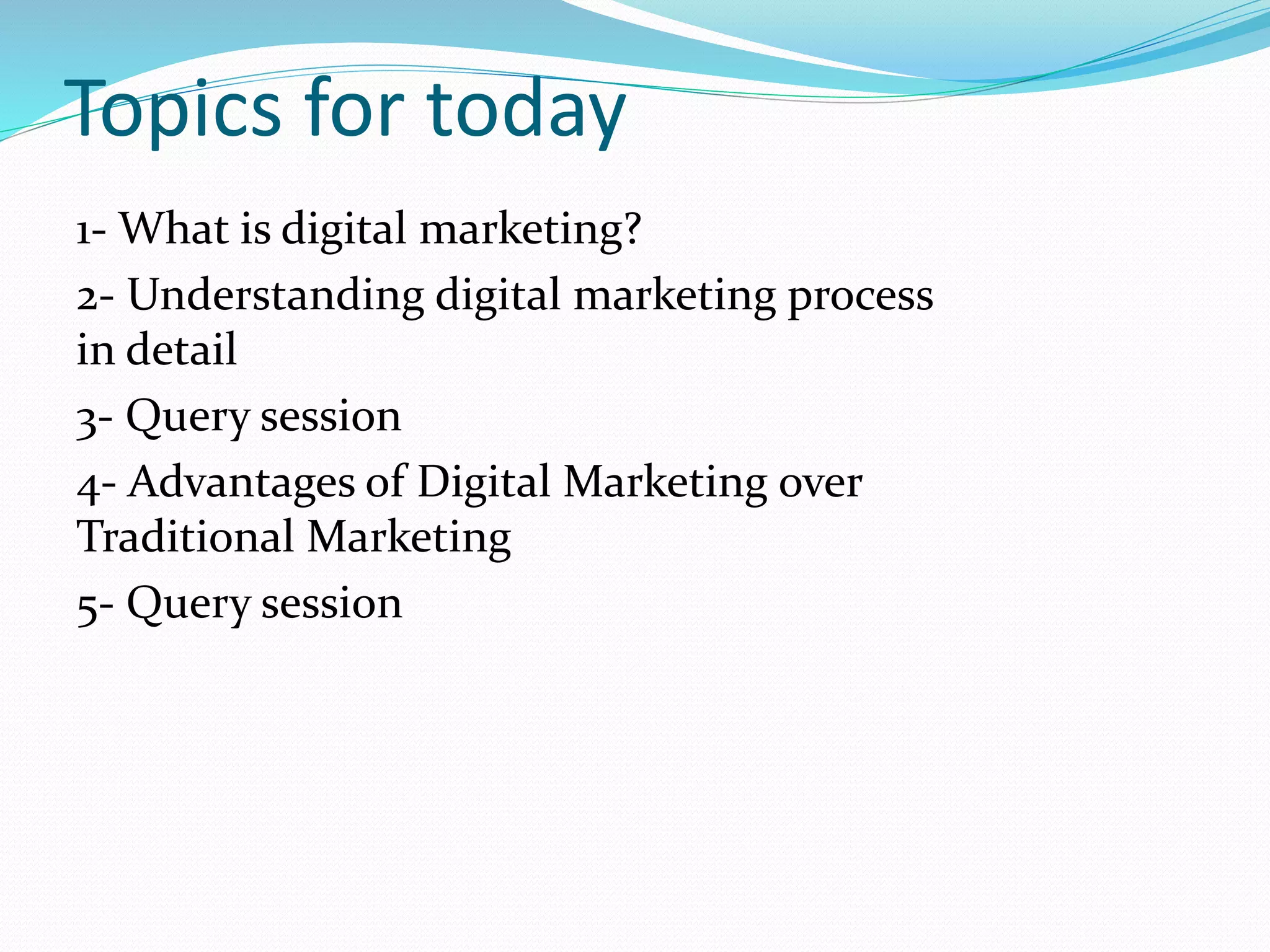 Topics for today
1- What is digital marketing?
2- Understanding digital marketing process
in detail
3- Query session
4- Advantages of Digital Marketing over
Traditional Marketing
5- Query session
 