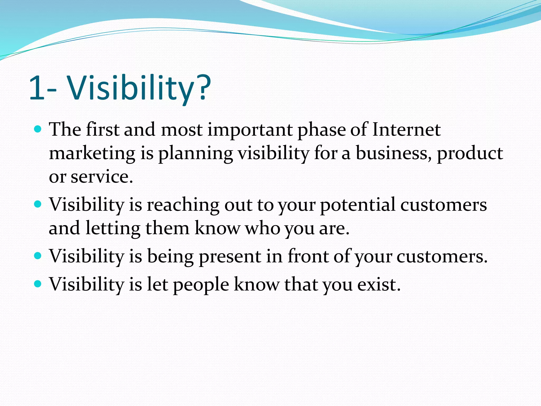 1- Visibility?
 The first and most important phase of Internet
marketing is planning visibility for a business, product
or service.
 Visibility is reaching out to your potential customers
and letting them know who you are.
 Visibility is being present in front of your customers.
 Visibility is let people know that you exist.
 