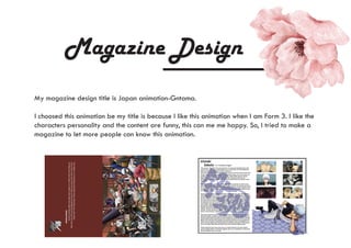 Magazine Design
Thenightisinitsdarkestjustbeforedawn.Butkeepyoureyesopen.
Ifyouavertyoureyesfromthedark,you'llbeblindedbytheraysofanewday.
Sokeepyoureyesopen,nomatterhowdarkthenightaheadmaybe.
-GintokiSakata
My magazine design title is Japan animation-Gntama.
I choosed this animation be my title is because I like this animation when I am Form 3. I like the
characters personality and the content are funny, this can me me happy. So, I tried to make a
magazine to let more people can know this animation.
 