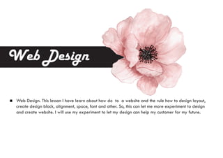 Web Design
Web Design. This lesson I have learn about how do to a website and the rule how to design layout,
create design block, alignment, space, font and other. So, this can let me more experiment to design
and create website. I will use my experiment to let my design can help my customer for my future.
 