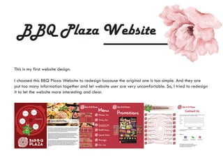 BBQ Plaza Website
This is my first website design.
I choosed this BBQ Plaza Website to redesign bacause the original one is too simple. And they are
put too many information together and let website user are very uncomfortable. So, I tried to redesign
it to let the website more interesting and clear.
 