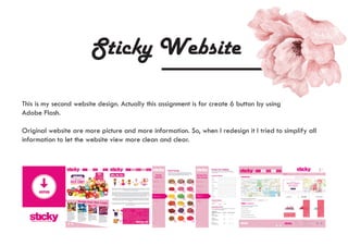 Sticky Website
This is my second website design. Actually this assignment is for create 6 button by using
Adobe Flash.
Original website are more picture and more information. So, when I redesign it I tried to simplify all
information to let the website view more clean and clear.
 