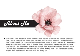 About Me
I am Mandy Chan from Kuala Lumpur Kepong. I have 5 sibling include me and I am the fourth one.
Now, I am 20 years-old and coming soon June, I will be going to 21 years-old. I am graduated at
SMK Kepong Baru in 2015 and studying diploma graphic design at Saito College now. I like drawing
when I was a kid, until today I want to improve myself to learn about the design skill for my future.
I am punctual, I will complete my work on time. I also a good teamplayer and I will do all my best in
my team. I will understanding the instruction first before start my work. I also communicate with my
client to more understanding that client need and do my best.
 