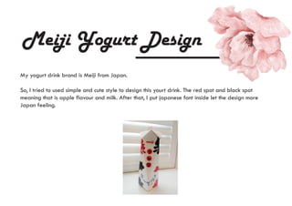 Meiji Yogurt Design
My yogurt drink brand is Meiji from Japan.
So, I tried to used simple and cute style to design this yourt drink. The red spot and black spot
meaning that is apple flavour and milk. After that, I put japanese font inside let the design more
Japan feeling.
 