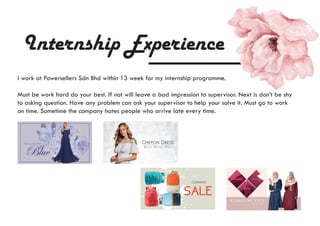Internship Experience
I work at Powersellers Sdn Bhd within 13 week for my internship programme.
Must be work hard do your best. If not will leave a bad impression to supervisor. Next is don’t be shy
to asking question. Have any problem can ask your supervisor to help your solve it. Must go to work
on time. Sometime the company hates people who arrive late every time.
 