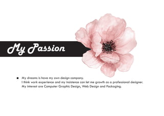 My Passion
My dreams is have my own design company.
I think work experience and my insistence can let me growth as a professional designer.
My interest are Computer Graphic Design, Web Design and Packaging.
 