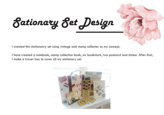 Sationary Set Design
I created this stationanry set using vintage and stamp collecter as my concept.
I have created a notebook, stamp collection book, six bookmark, two postcard and sticker. After that,
I make a traver box to cover all my stationary set.
 