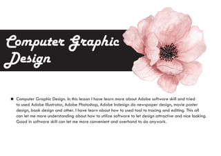 Computer Graphic
Design
Computer Graphic Design. In this lesson I have learn more about Adobe software skill and tried
to used Adobe Illustrator, Adobe Photoshop, Adobe Indesign do newspaper design, movie poster
design, book design and other. I have learn about how to used tool to tracing and editing. This all
can let me more understanding about how to utilize software to let design attractive and nice looking.
Good in software skill can let me more convenient and overhand to do anywork.
 