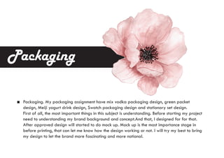 Packaging. My packaging assignment have mix vodka packaging design, green packet
design, Meiji yogurt drink design, Swatch packaging design and stationary set design.
First of all, the most important things in this subject is understanding. Before starting my project
need to understanding my brand background and concept.And that, I designed for for that.
After approved design will started to do mock up. Mock up is the most importance stage in
before printing, that can let me know how the design working or not. I will try my best to bring
my design to let the brand more fascinating and more notional.
Packaging
 