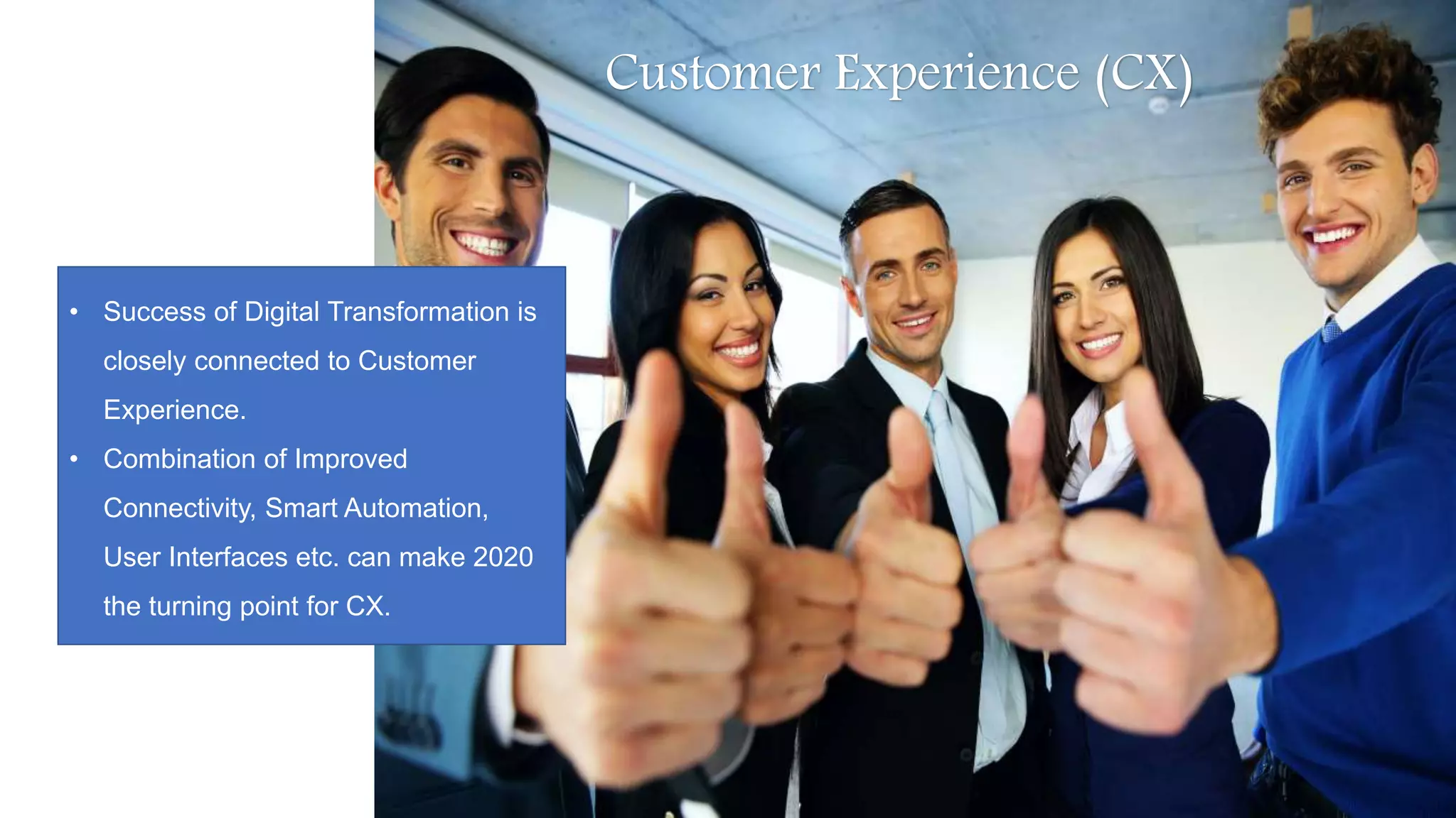 Customer Experience (CX)
• Success of Digital Transformation is
closely connected to Customer
Experience.
• Combination of Improved
Connectivity, Smart Automation,
User Interfaces etc. can make 2020
the turning point for CX.
 