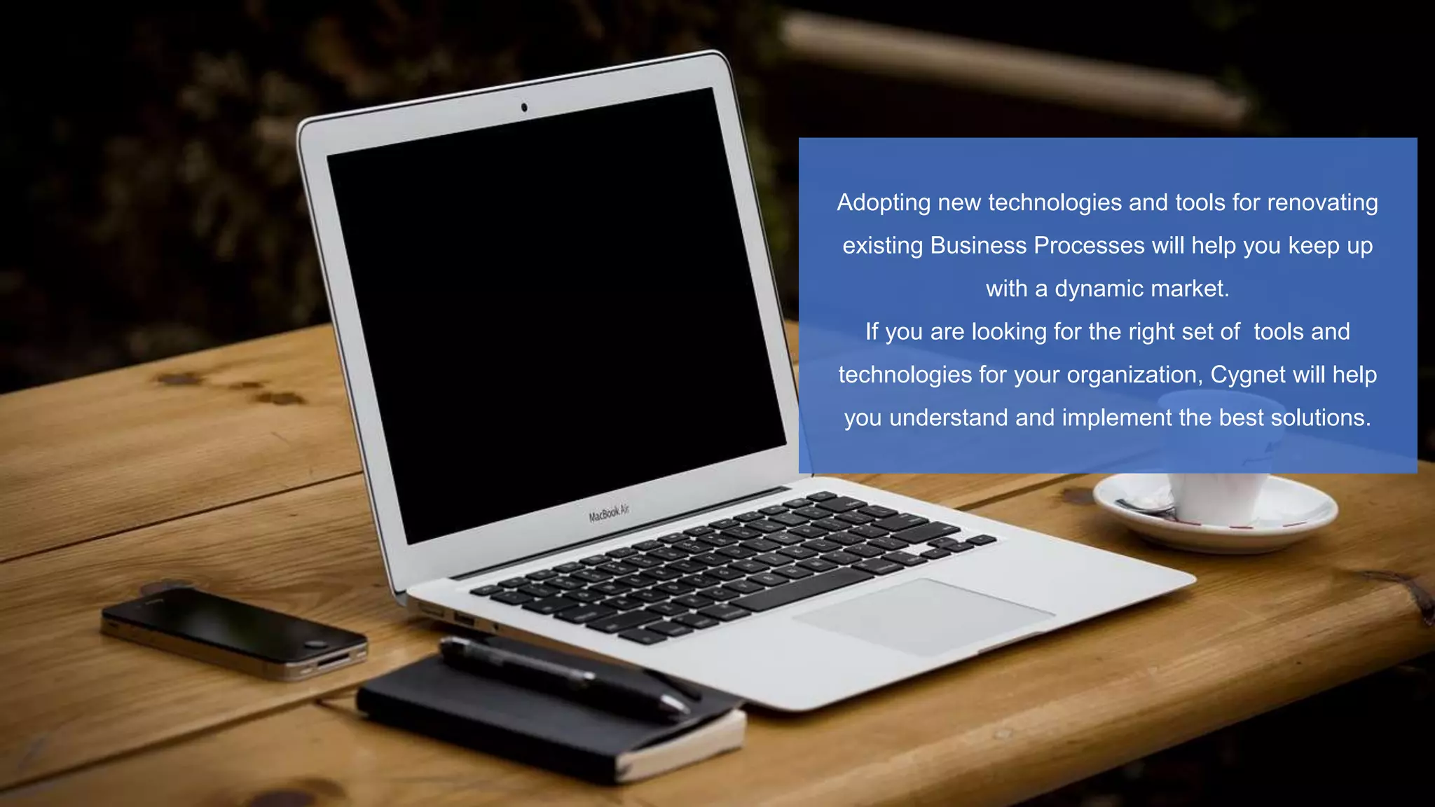 Adopting new technologies and tools for renovating
existing Business Processes will help you keep up
with a dynamic market.
If you are looking for the right set of tools and
technologies for your organization, Cygnet will help
you understand and implement the best solutions.
 