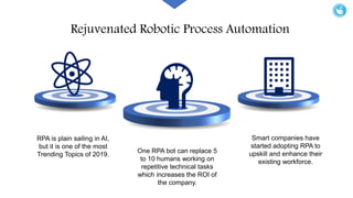 Rejuvenated Robotic Process Automation
Smart companies have
started adopting RPA to
upskill and enhance their
existing workforce.
RPA is plain sailing in AI,
but it is one of the most
Trending Topics of 2019.
One RPA bot can replace 5
to 10 humans working on
repetitive technical tasks
which increases the ROI of
the company.
 