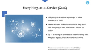 Everything-as-a-Service (XaaS)
• Everything-as-a-Service is gaining a lot more
momentum in 2020.
• Hewlett Packard Enterprise announced they would
offer everything in their portfolio as a service by
2022.*
• Big IT is moving on-premises as-a-service along with
Analytics, Bigdata, Blockchain and much more.
*https://www.hpe.com/us/en/newsroom/press-release/2019/06/hpe-
announces-plans-to-offer-entire-portfolio-as-a-service-by-2022.html
 