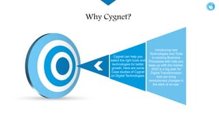 Introducing new
Technologies and Tools
to existing Business
Processes with help you
keep up with the market.
2020 is a big year for
Digital Transformation
that can bring
revolutionary changes in
the blink of an eye.
Cygnet can help you
select the right tools and
technologies for better
growth. Here are some
Case studies of Cygnet
on Digital Technologies.
Why Cygnet?
 