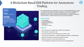 Our client identified major challenges in the way conventional B2B trading took place
on a daily basis. Some critical concern areas were: Lack of trust, consistency, and
transparency | Challenges in validating trustworthiness of the counterparties |
Fabricated reviews | Loss of actual and potential revenues | Lengthy and expensive
dispute resolution | Inefficient domestic and cross-border transactions
KEY FEATURES
• API Integration
• Conflict Management
• Reputation Management
• Tokenization
• Third-Party Invoicing
BENEFITS
• 46% improvement in Supply Chain visibility and transparency
• 24% reduction in transaction costs
• Enhanced verification process reduced risks of fraud or theft
• Proof of product authenticity – verified by legitimate members on the Blockchain
• Modernized multi-party purchasing and payment process
• Significant reduction in the overall transaction time
• The marketplace encouraged more autonomous trade engagements
COUNTRY:
Middle East
DOMAIN:
Information Technology
SUPPORTED
PLATFORMS:
ASP.NET Core, Hyper
ledger Fabric Blockchain,
IBM Stellar, Microsoft Visual
Studio 2011, Visual Studio
Code,
A Blockchain Based B2B Platform for Anonymous
Trading
 