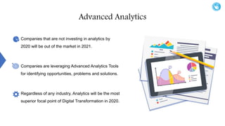 Advanced Analytics
Companies that are not investing in analytics by
2020 will be out of the market in 2021.
Companies are leveraging Advanced Analytics Tools
for identifying opportunities, problems and solutions.
Regardless of any industry, Analytics will be the most
superior focal point of Digital Transformation in 2020.
 