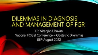 DILEMMAS IN DIAGNOSIS
AND MANAGEMENT OF FGR
Dr. Niranjan Chavan
National FOGSI Conference – Obstetric Dilemmas
06th August 2022
 