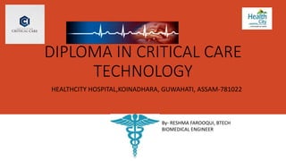 DIPLOMA IN CRITICAL CARE
TECHNOLOGY
HEALTHCITY HOSPITAL,KOINADHARA, GUWAHATI, ASSAM-781022
B By- RESHMA FAROOQUI, BTECH
BIOMEDICAL ENGINEER
 