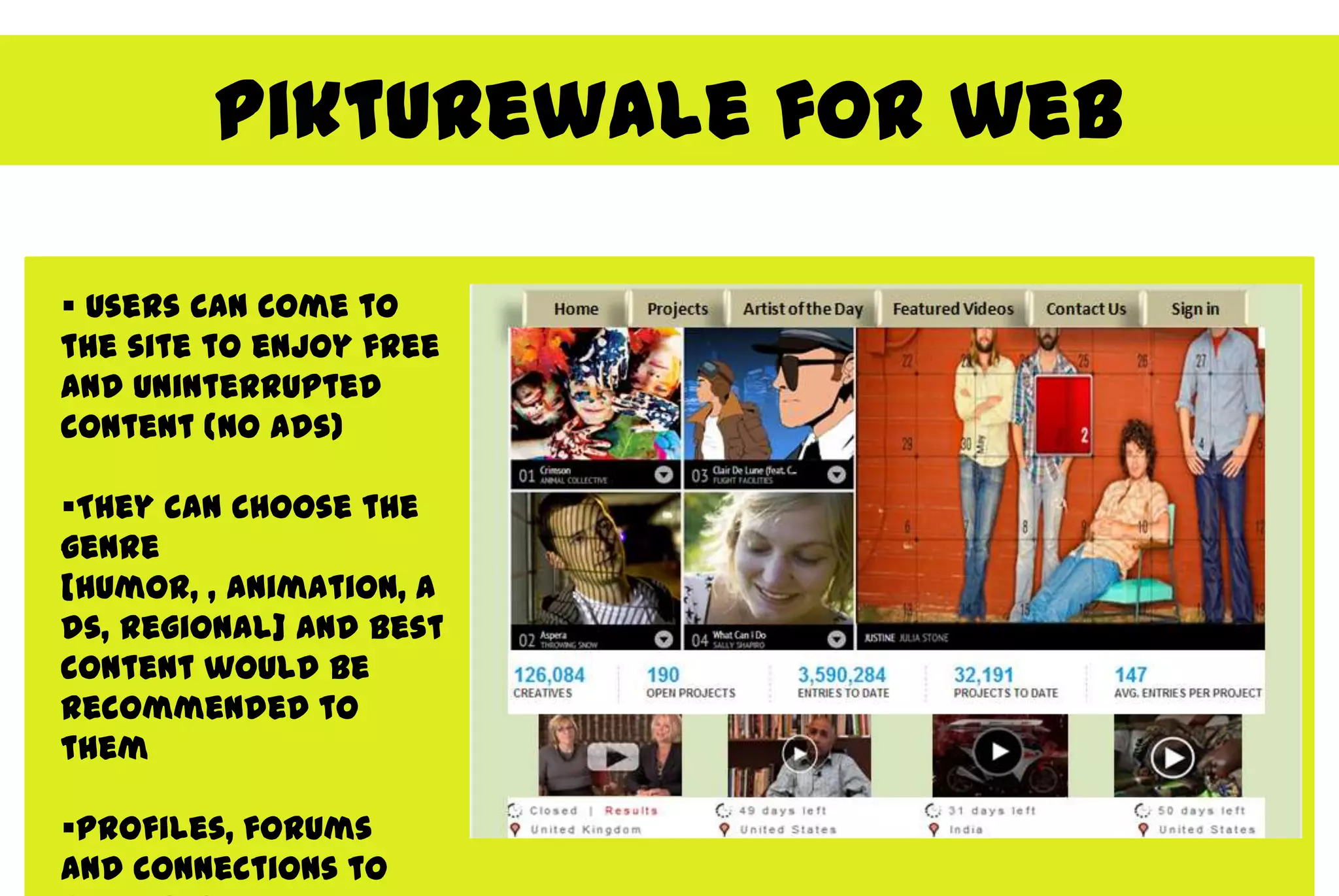 Pikturewale for web

 Users can come to
the site to enjoy free
and uninterrupted
content (no ads)

They can choose the
genre
[humor, , animation, a
ds, regional] and best
content would be
recommended to
them

Profiles, forums
and connections to
 