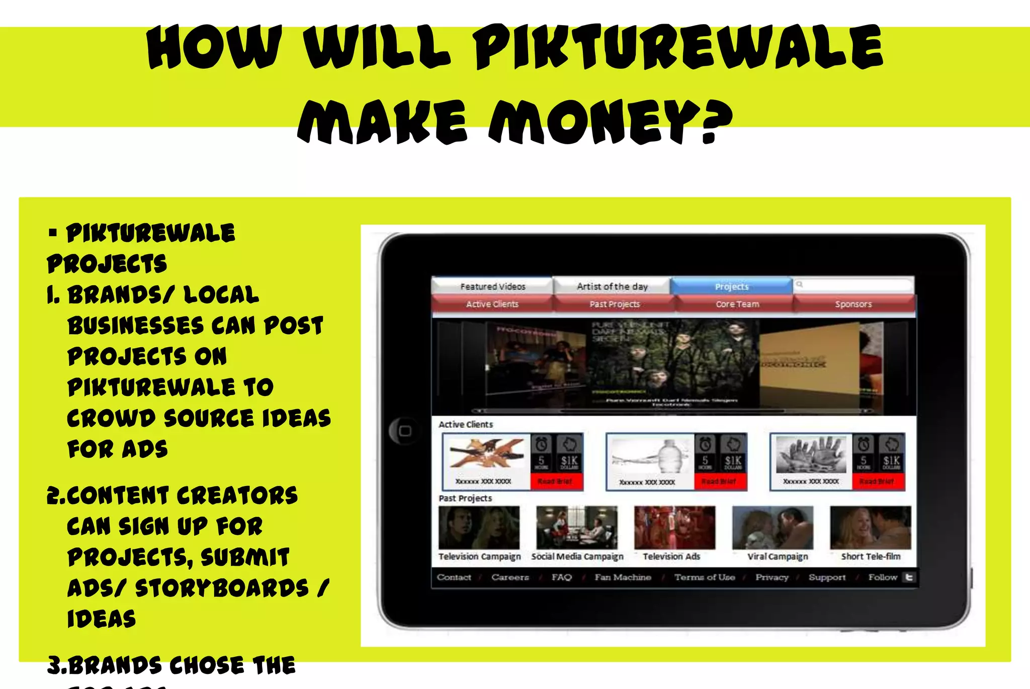 How will Pikturewale
           make money?
 Pikturewale
projects
1. Brands/ local
   businesses can post
   projects on
   Pikturewale to
   crowd source ideas
   for ads
2.Content creators
  can sign up for
  projects, submit
  ads/ storyboards /
  ideas
3.Brands chose the
 