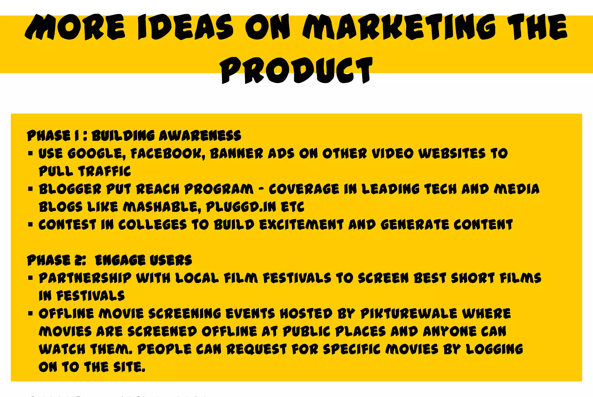 More ideas on marketing the
         product
Phase 1 : Building Awareness
 Use Google, Facebook, Banner ads on other video websites to
  pull traffic
 Blogger put reach program – coverage in leading tech and media
  blogs like mashable, Pluggd.in etc
 Contest in colleges to build excitement and generate content

Phase 2: Engage users
 Partnership with local film festivals to screen best short films
  in festivals
 Offline movie screening events hosted by Pikturewale where
  movies are screened offline at public places and anyone can
  watch them. People can request for specific movies by logging
  on to the site.
 