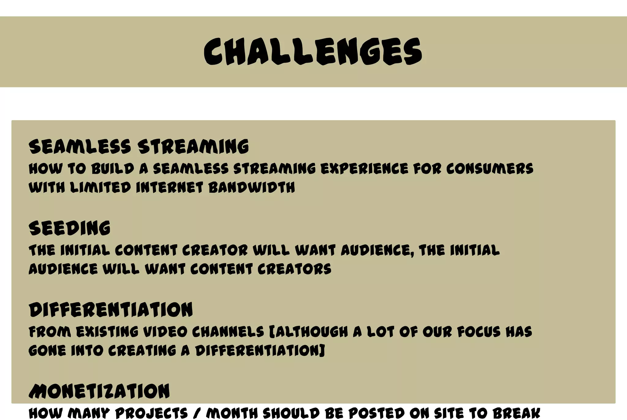 Challenges

Seamless Streaming
How to build a seamless streaming experience for consumers
with limited internet bandwidth

Seeding
The initial content creator will want audience, the initial
audience will want content creators

Differentiation
From existing video channels [although a lot of our focus has
gone into creating a differentiation]

Monetization
How many projects / month should be posted on site to break
 