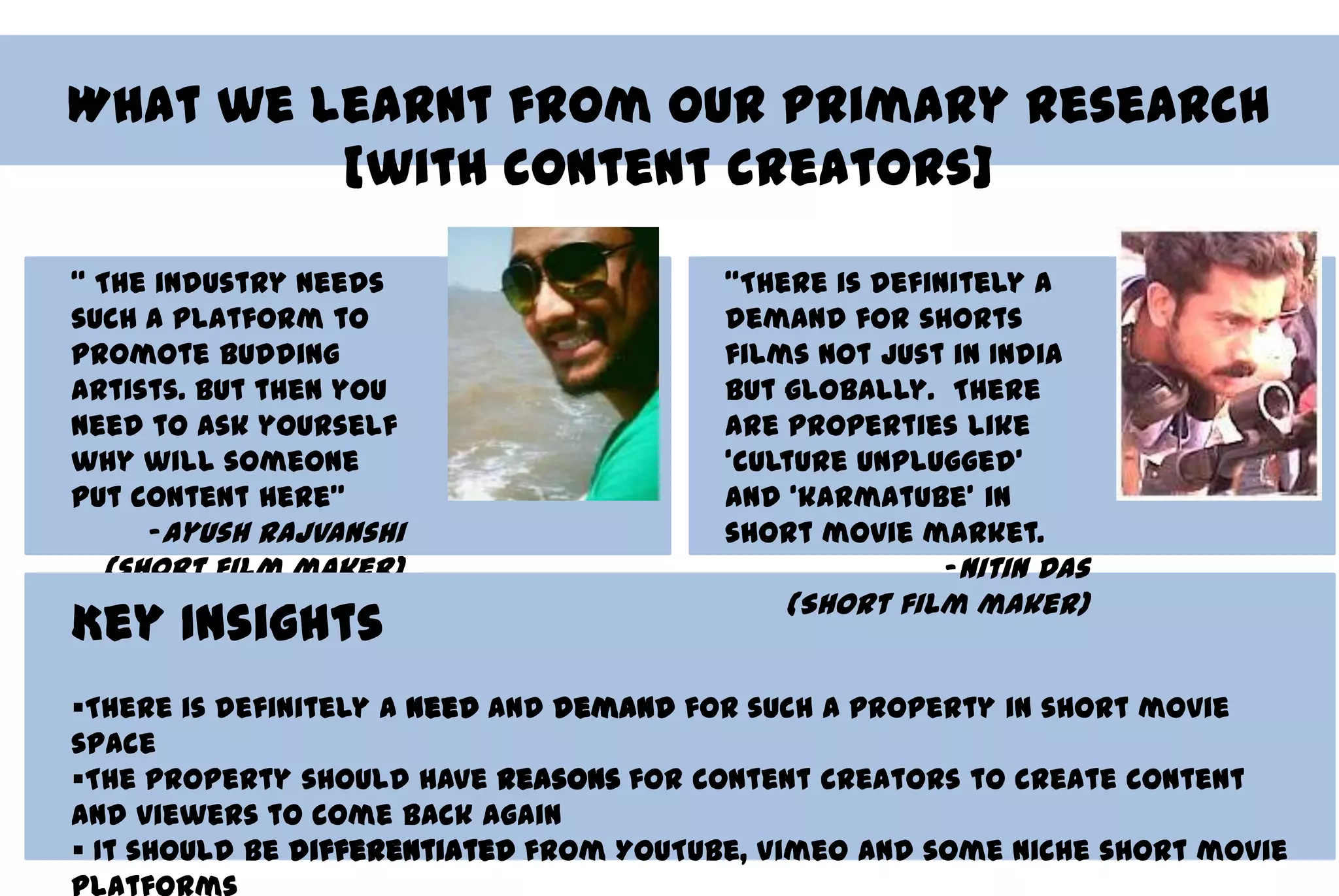What we learnt from our primary research
         [with content creators]

‚ The industry needs                    ‚There is definitely a
such a platform to                      demand for shorts
promote budding                         films not just in India
artists. But then you                   but globally. There
need to ask yourself                    are properties like
why will someone                        ‘culture unplugged’
put content here‛                       and ‘karmatube’ in
     -Ayush Rajvanshi                   short movie market.
 (short film maker)                                    -Nitin Das
                                            (Short film maker)
Key Insights
There is definitely a need and demand for such a property in short movie
space
The property should have reasons for content creators to create content
and viewers to come back again
 It should be differentiated from YouTube, Vimeo and some niche short movie
 