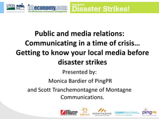Public and media relations: Communicating in a time of crisis… Getting to know your local media before disaster strikes Presented by: Monica Bardier of PingPR and Scott Tranchemontagne of Montagne Communications. 