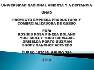 UNIVERSIDAD NACIONAL ABIERTA Y A DISTANCIA

                  UNAD

     PROYECTO EMPRESA PRODUCTORA Y
       COMERCIALIZADORA DE QUESO

                   POR:
       ROSIRIS ROSA PINEDA BOLAÑO
        YULI SIRLEY TORO CARVAJAL
         GRISELDA PORTO GUZMAN
         SUGEY SANCHEZ ACEVEDO

         CURSO 102058 GRUPO 399

                   2012
 