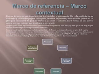 Unos de los aspectos más importantes de la sociedad es la gastronomía. Ella es la manifestación de
tradiciones y costumbres propias, del ingenio, sapiencia, experiencia y otras virtudes puestas en un
plato para satisfacción de quien la prepara y de quien lo consume. En la medida en que esto se
cumple será más exitosa y más gratificante la preparación
Los principales platos boyacenses son muy comunes en otras regiones del país, pero hay otros que le son muy propios
o sus variantes son típicas del Departamento, tales como:
Como se puede analizar dentro de tradición gastronómica de Boyacá se destacan alimentos propios de la región,
dentro de esto se puede observar que el consumo de hortalizas no es tan relevante, por lo tanto se puede afirmar que la
idea de negocio es viable por la poca competencia, como estrategia de mercado SATIVA S.A debe de establecer
diferentes formas de marketing del producto para distribuirlo y llegar hasta el consumidor final.

 
