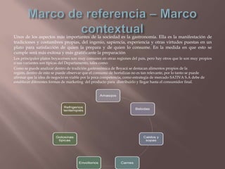 Unos de los aspectos más importantes de la sociedad es la gastronomía. Ella es la manifestación de
tradiciones y costumbres propias, del ingenio, sapiencia, experiencia y otras virtudes puestas en un
plato para satisfacción de quien la prepara y de quien lo consume. En la medida en que esto se
cumple será más exitosa y más gratificante la preparación
Los principales platos boyacenses son muy comunes en otras regiones del país, pero hay otros que le son muy propios
o sus variantes son típicas del Departamento, tales como:
Como se puede analizar dentro de tradición gastronómica de Boyacá se destacan alimentos propios de la
región, dentro de esto se puede observar que el consumo de hortalizas no es tan relevante, por lo tanto se puede
afirmar que la idea de negocio es viable por la poca competencia, como estrategia de mercado SATIVA S.A debe de
establecer diferentes formas de marketing del producto para distribuirlo y llegar hasta el consumidor final.

 