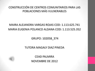 CONSTRUCCIÓN DE CENTROS COMUNITARIOS PARA LAS
        POBLACIONES MÁS VULNERABLES



MAIRA ALEJANDRA VARGAS ROJAS COD: 1.113.625.741
MARIA EUGENIA POLANCO ALDANA COD: 1.113.525.352

              GRUPO: 102058_374

          TUTORA MAGALY DIAZ PINEDA

                CEAD PALMIRA
              NOVEMBRE DE 2012
 