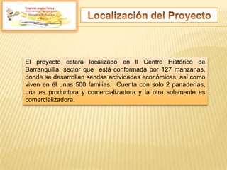 Empresa productora y
El proyecto estará localizado en ll Centro Histórico de
Barranquilla, sector que está conformada por 127 manzanas,
donde se desarrollan sendas actividades económicas, así como
viven en él unas 500 familias. Cuenta con solo 2 panaderías,
una es productora y comercializadora y la otra solamente es
comercializadora.
 