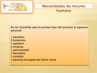 Empresa productora y
Se ha concebido para la primera fase del proyecto el siguiente
personal:
1 panadero
3 Asistentes.
1 pastelero
3 meseras
1 administrador
1 Secretaria
1 contador
1 persona encargado de oficios varios
 