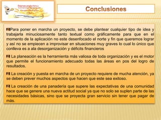 Para poner en marcha un proyecto, se debe plantear cualquier tipo de idea y
trabajarla minuciosamente tanto textual como gráficamente para que en el
momento de la aplicación no este desenfocado el norte y fin que queremos lograr
y así no se empiecen a improvisar en situaciones muy graves lo cual lo único que
conlleva es a ala desorganización y déficits financieros
La planeación es la herramienta más valiosa de toda organización y es el motor
que permite el funcionamiento adecuado todas las áreas en pos del logro de
resultados.
La creación y puesta en marcha de un proyecto requiere de mucha atención, ya
se deben prever muchos aspectos que hacen que este sea exitoso.
La creación de una panadería que supere las expectativas de una comunidad
hace que se genere una nueva actitud social ya que no solo se suplen parte de las
necesidades básicas, sino que se proyecta gran servicio sin tener que pagar de
más.
Empresa productora y
 