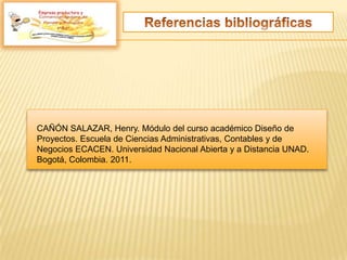 CAÑÓN SALAZAR, Henry. Módulo del curso académico Diseño de
Proyectos. Escuela de Ciencias Administrativas, Contables y de
Negocios ECACEN. Universidad Nacional Abierta y a Distancia UNAD.
Bogotá, Colombia. 2011.
Empresa productora y
 
