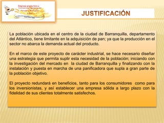 La población ubicada en el centro de la ciudad de Barranquilla, departamento
del Atlántico, tiene limitante en la adquisición de pan; ya que la producción en el
sector no abarca la demanda actual del producto.
En el marco de este proyecto de carácter industrial, se hace necesario diseñar
una estrategia que permita suplir esta necesidad de la población; iniciando con
la investigación del mercado en la ciudad de Barranquilla y finalizando con la
instalación y puesta en marcha de una panificadora que supla a gran parte de
la población objetivo.
El proyecto redundará en beneficios, tanto para los consumidores como para
los inversionistas, y así establecer una empresa sólida a largo plazo con la
fidelidad de sus clientes totalmente satisfechos.
Empresa productora y
 