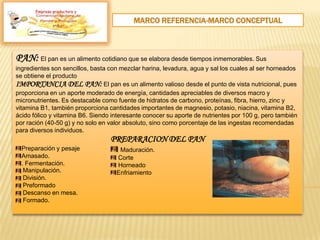 MARCO REFERENCIA-MARCO CONCEPTUAL
PAN: El pan es un alimento cotidiano que se elabora desde tiempos inmemorables. Sus
ingredientes son sencillos, basta con mezclar harina, levadura, agua y sal los cuales al ser horneados
se obtiene el producto
IMPORTANCIA DEL PAN: El pan es un alimento valioso desde el punto de vista nutricional, pues
proporciona en un aporte moderado de energía, cantidades apreciables de diversos macro y
micronutrientes. Es destacable como fuente de hidratos de carbono, proteínas, fibra, hierro, zinc y
vitamina B1, también proporciona cantidades importantes de magnesio, potasio, niacina, vitamina B2,
ácido fólico y vitamina B6. Siendo interesante conocer su aporte de nutrientes por 100 g, pero también
por ración (40-50 g) y no solo en valor absoluto, sino como porcentaje de las ingestas recomendadas
para diversos individuos.
PREPARACION DEL PAN
Preparación y pesaje
Amasado.
. Fermentación.
Manipulación.
División.
Preformado
Descanso en mesa.
Formado.
Maduración.
Corte
Horneado
Enfriamiento
Empresa productora y
 