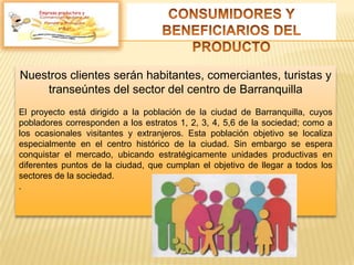 Nuestros clientes serán habitantes, comerciantes, turistas y
transeúntes del sector del centro de Barranquilla
El proyecto está dirigido a la población de la ciudad de Barranquilla, cuyos
pobladores corresponden a los estratos 1, 2, 3, 4, 5,6 de la sociedad; como a
los ocasionales visitantes y extranjeros. Esta población objetivo se localiza
especialmente en el centro histórico de la ciudad. Sin embargo se espera
conquistar el mercado, ubicando estratégicamente unidades productivas en
diferentes puntos de la ciudad, que cumplan el objetivo de llegar a todos los
sectores de la sociedad.
.
Empresa productora y
 