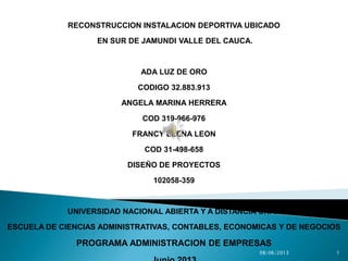 RECONSTRUCCION INSTALACION DEPORTIVA UBICADO
EN SUR DE JAMUNDI VALLE DEL CAUCA.
ADA LUZ DE ORO
CODIGO 32.883.913
ANGELA MARINA HERRERA
COD 319-966-976
FRANCY ELENA LEON
COD 31-498-658
DISEÑO DE PROYECTOS
102058-359
UNIVERSIDAD NACIONAL ABIERTA Y A DISTANCIA UNAD
ESCUELA DE CIENCIAS ADMINISTRATIVAS, CONTABLES, ECONOMICAS Y DE NEGOCIOS
PROGRAMA ADMINISTRACION DE EMPRESAS
 