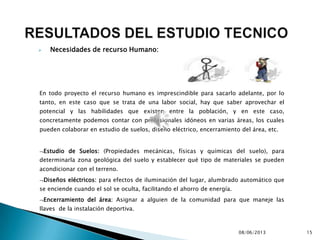  Necesidades de recurso Humano:
En todo proyecto el recurso humano es imprescindible para sacarlo adelante, por lo
tanto, en este caso que se trata de una labor social, hay que saber aprovechar el
potencial y las habilidades que existen entre la población, y en este caso,
concretamente podemos contar con profesionales idóneos en varias áreas, los cuales
pueden colaborar en estudio de suelos, diseño eléctrico, encerramiento del área, etc.
Estudio de Suelos: (Propiedades mecánicas, físicas y químicas del suelo), para
determinarla zona geológica del suelo y establecer qué tipo de materiales se pueden
acondicionar con el terreno.
Diseños eléctricos: para efectos de iluminación del lugar, alumbrado automático que
se enciende cuando el sol se oculta, facilitando el ahorro de energía.
Encerramiento del área: Asignar a alguien de la comunidad para que maneje las
llaves de la instalación deportiva.
08/06/2013 15
 