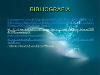 http://dspace.unl.edu.ec:8080/jspui/bitstream/123456789/601/1/FACTIBILIDAD%2
0DE%20PLANTA%20PROCESADORA%20DE%20YOGURT%20EN%20LA%2
0JOYA%20DE%20LOS%20SACHAS.pdf
http://intranet.unicundi.edu.co/investigacion/images/pdf/formulacion%20
de%20proyectos.pdf
http://lacteosdetampico.com/store/cms.php?id_cms=7
https://www.google.com.co/search?noj=1&q=formulacion+de+proyectos&b
tnG=Buscar
Protocolo académico diseño de proyectos unad

 
