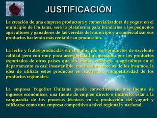 La creación de una empresa productora y comercializadora de yogurt en el
municipio de Duitama, será la plataforma para brindarles a los pequeños
agricultores y ganaderos de las veredas del municipio, a comercializar sus
productos haciendo más rentable su producción.
La leche y frutas producidas en el municipio son productos de excelente
calidad pero con muy poca accesibilidad al mercado, por los productos
exportados de otros países que son menos costosos, la agricultura en el
departamento es casi insostenible por los altos precios de los insumos, la
idea de utilizar estos productos es reactivar la competitividad de los
productos regionales.
La empresa Yogofrut Duitama puede convertirse en una fuente de
ingresos económicos, una fuente de empleo directo e indirecto, estar a la
vanguardia de los procesos técnicos en la producción del yogurt y
edificarse como una empresa competitiva a nivel regional y nacional.

 