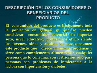 El consumidor del producto es básicamente toda
la población en general ya que se pueden
considerar consumidor potencial sin importar
sexo, nivel educativo, profesión u oficio siendo
los jóvenes, niños y adultos los que consumen
este producto que ofrece vitaminas, proteínas y
sirve como complemento alimenticio a cualquier
persona que lo consuma, con restricción solo para
personas con problemas de intolerancia a la
lactosa con hipertensión y diabetes.

 