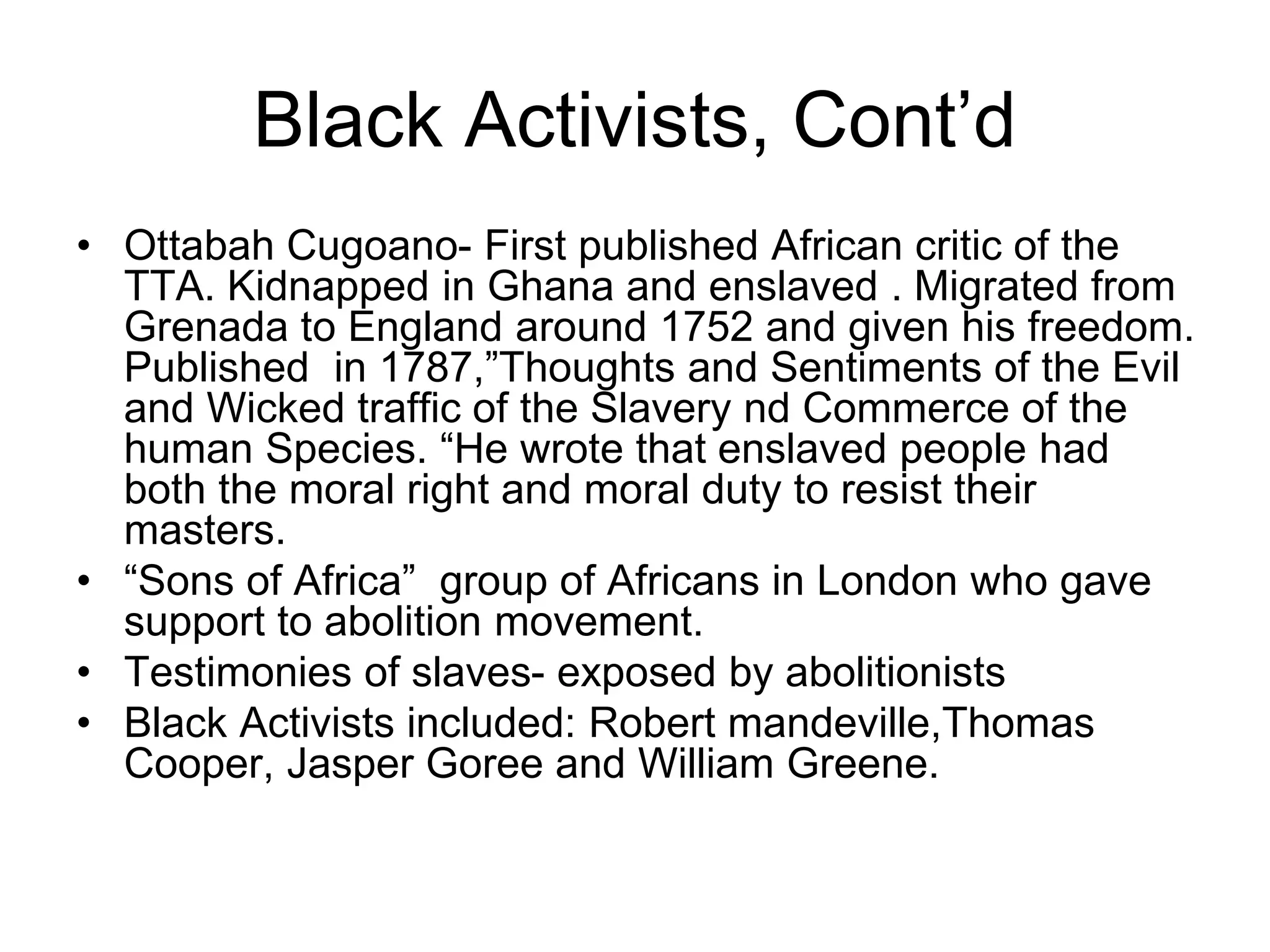 Black Activists, Cont’d
• Ottabah Cugoano- First published African critic of the
TTA. Kidnapped in Ghana and enslaved . Migrated from
Grenada to England around 1752 and given his freedom.
Published in 1787,”Thoughts and Sentiments of the Evil
and Wicked traffic of the Slavery nd Commerce of the
human Species. “He wrote that enslaved people had
both the moral right and moral duty to resist their
masters.
• “Sons of Africa” group of Africans in London who gave
support to abolition movement.
• Testimonies of slaves- exposed by abolitionists
• Black Activists included: Robert mandeville,Thomas
Cooper, Jasper Goree and William Greene.
 