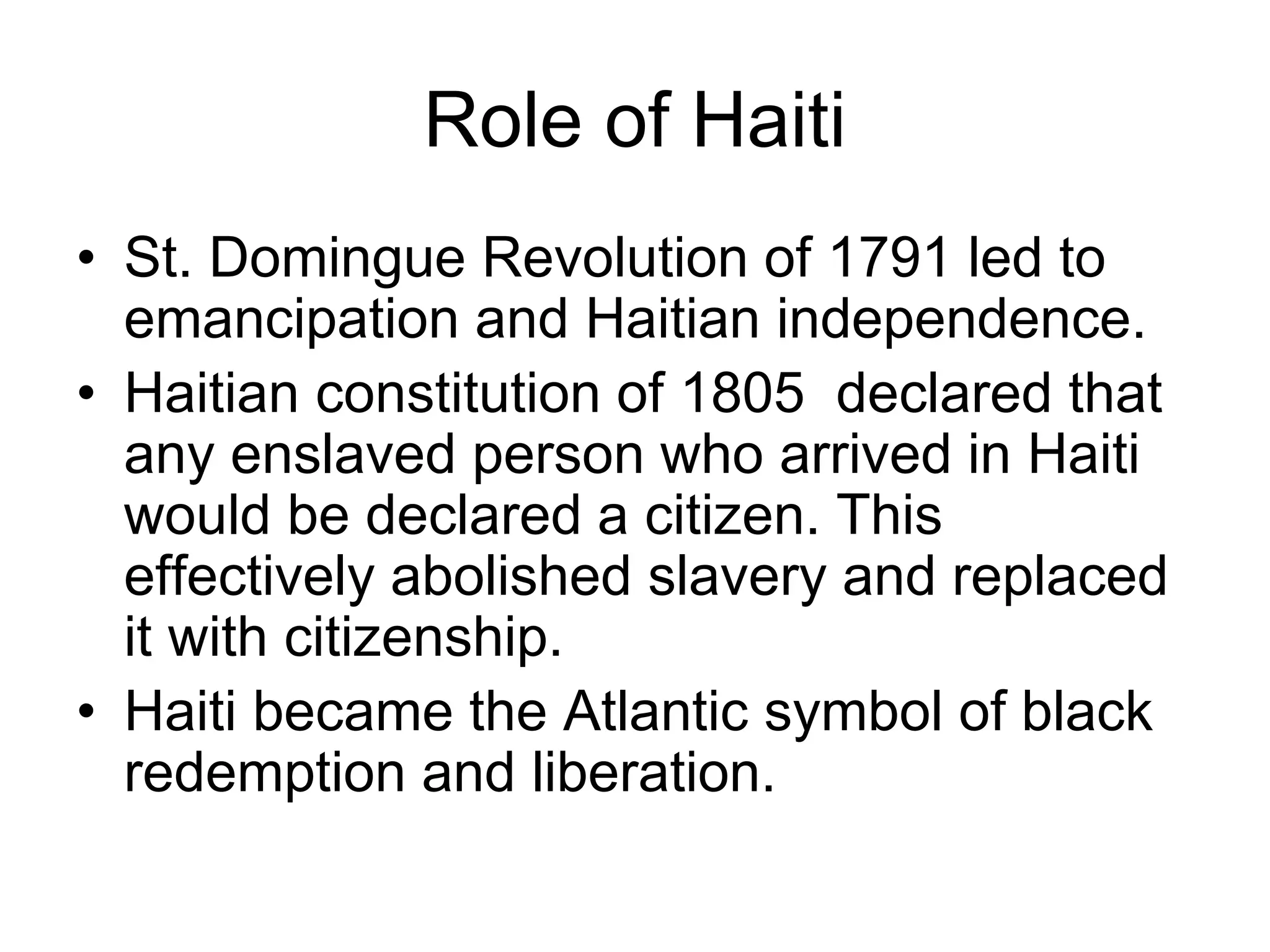 Role of Haiti
• St. Domingue Revolution of 1791 led to
emancipation and Haitian independence.
• Haitian constitution of 1805 declared that
any enslaved person who arrived in Haiti
would be declared a citizen. This
effectively abolished slavery and replaced
it with citizenship.
• Haiti became the Atlantic symbol of black
redemption and liberation.
 