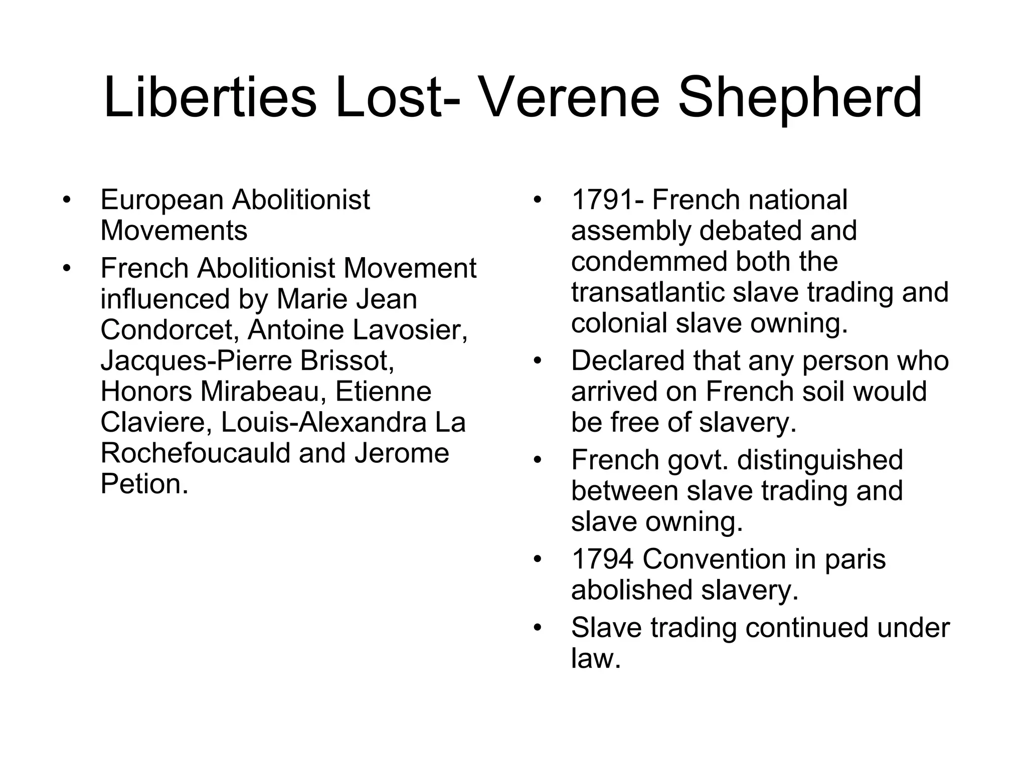 Liberties Lost- Verene Shepherd
• European Abolitionist
Movements
• French Abolitionist Movement
influenced by Marie Jean
Condorcet, Antoine Lavosier,
Jacques-Pierre Brissot,
Honors Mirabeau, Etienne
Claviere, Louis-Alexandra La
Rochefoucauld and Jerome
Petion.
• 1791- French national
assembly debated and
condemmed both the
transatlantic slave trading and
colonial slave owning.
• Declared that any person who
arrived on French soil would
be free of slavery.
• French govt. distinguished
between slave trading and
slave owning.
• 1794 Convention in paris
abolished slavery.
• Slave trading continued under
law.
 